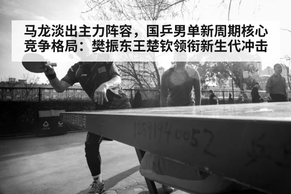 马龙淡出主力阵容,国乒男单新周期核心竞争格局:樊振东王楚钦领衔新生代冲击