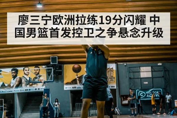 廖三宁欧洲拉练19分闪耀 中国男篮首发控卫之争悬念升级